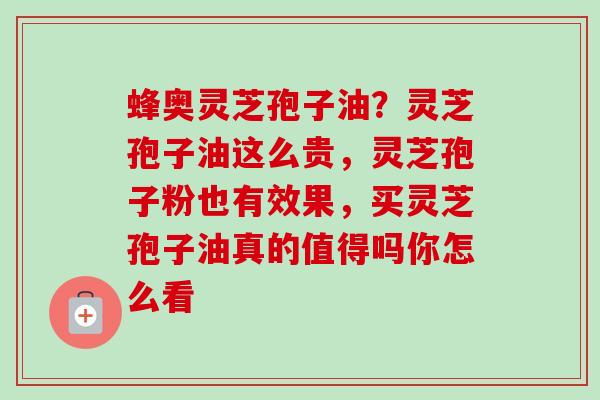蜂奥灵芝孢子油？灵芝孢子油这么贵，灵芝孢子粉也有效果，买灵芝孢子油真的值得吗你怎么看