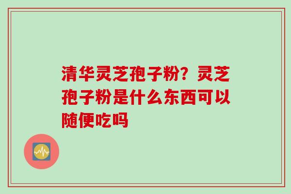清华灵芝孢子粉？灵芝孢子粉是什么东西可以随便吃吗