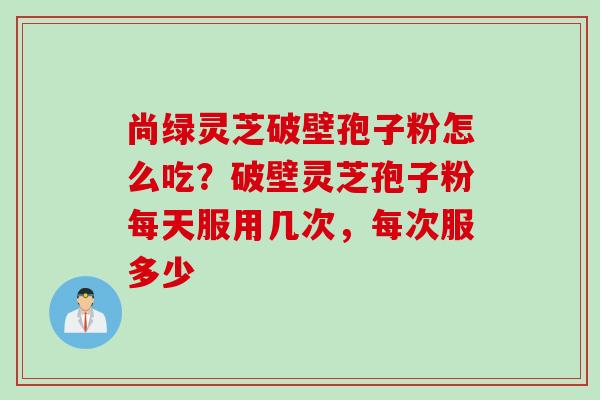 尚绿灵芝破壁孢子粉怎么吃？破壁灵芝孢子粉每天服用几次，每次服多少