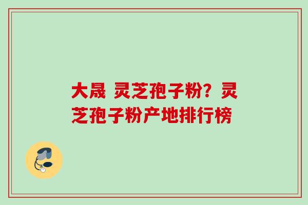 大晟 灵芝孢子粉？灵芝孢子粉产地排行榜