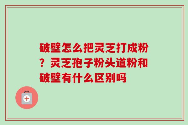 破壁怎么把灵芝打成粉？灵芝孢子粉头道粉和破壁有什么区别吗
