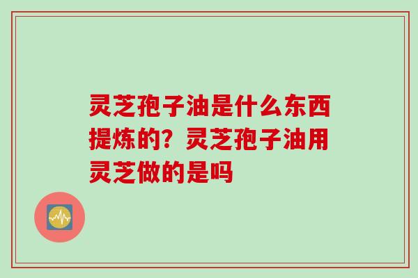 灵芝孢子油是什么东西提炼的？灵芝孢子油用灵芝做的是吗