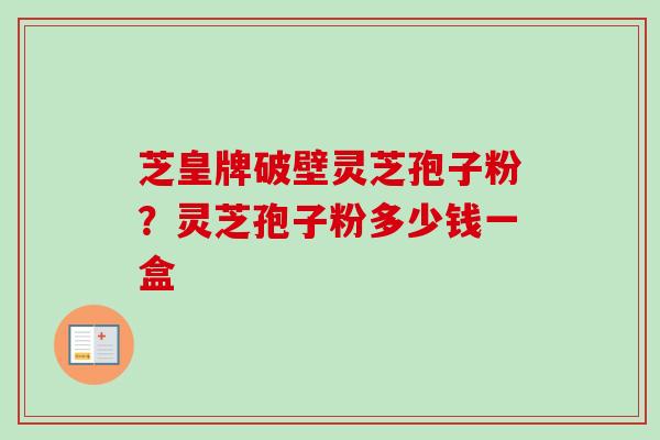 芝皇牌破壁灵芝孢子粉？灵芝孢子粉多少钱一盒