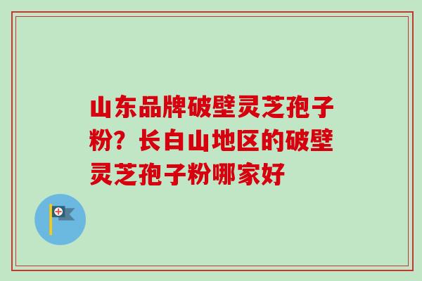 山东品牌破壁灵芝孢子粉？长白山地区的破壁灵芝孢子粉哪家好