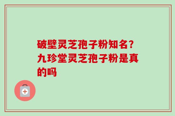 破壁灵芝孢子粉知名？九珍堂灵芝孢子粉是真的吗