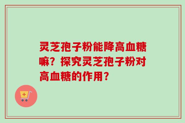 灵芝孢子粉能降高血糖嘛？探究灵芝孢子粉对高血糖的作用？