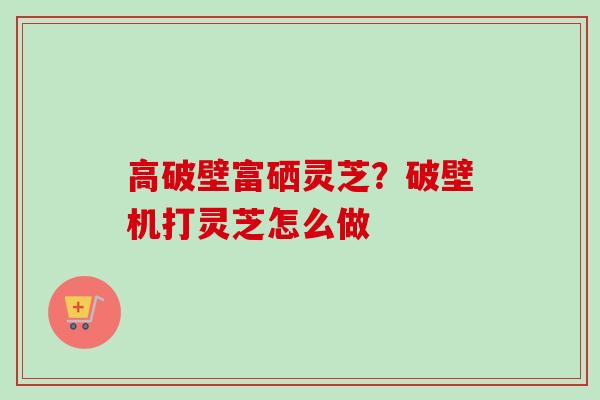 高破壁富硒灵芝？破壁机打灵芝怎么做