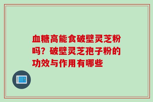 血糖高能食破壁灵芝粉吗？破壁灵芝孢子粉的功效与作用有哪些