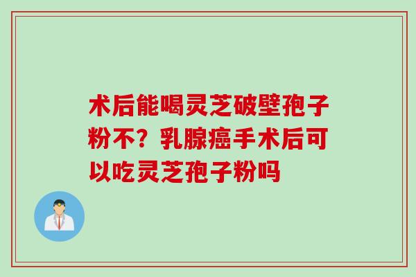 术后能喝灵芝破壁孢子粉不？乳腺癌手术后可以吃灵芝孢子粉吗