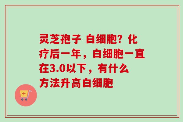 灵芝孢子 白细胞？化疗后一年，白细胞一直在3.0以下，有什么方法升高白细胞
