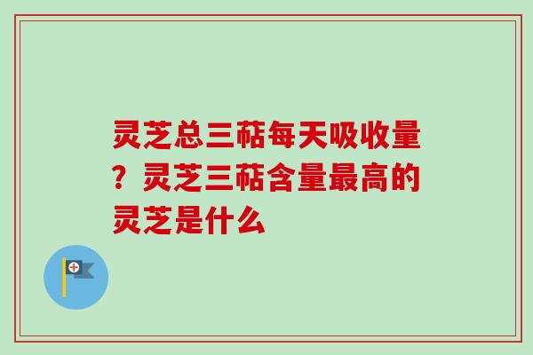 灵芝总三萜每天吸收量？灵芝三萜含量高的灵芝是什么