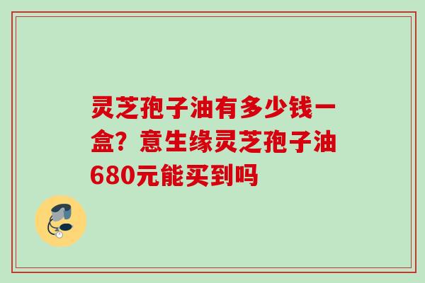 灵芝孢子油有多少钱一盒？意生缘灵芝孢子油680元能买到吗
