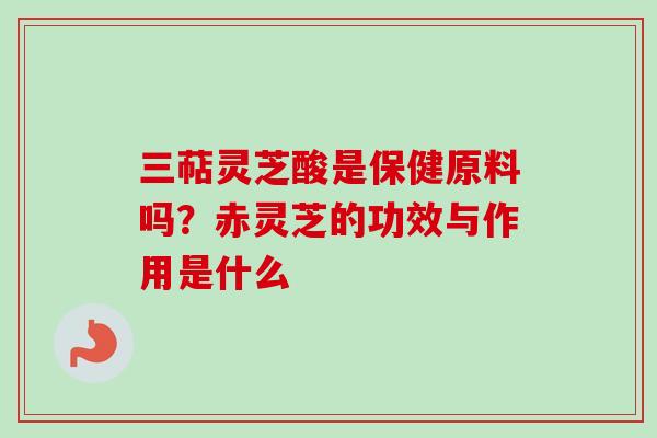 三萜灵芝酸是保健原料吗?赤灵芝的功效与作用是什么 三萜灵芝酸是保健原料吗?赤灵芝的功效与作用是什么