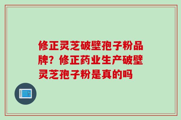 修正灵芝破壁孢子粉品牌？修正药业生产破壁灵芝孢子粉是真的吗