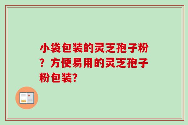 小袋包装的灵芝孢子粉?方便易用的灵芝孢子粉包装? 小袋包装的灵芝孢子粉?方便易用的灵芝孢子粉包装?