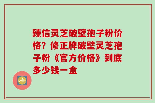 臻信灵芝破壁孢子粉价格？修正牌破壁灵芝孢子粉《官方价格》到底多少钱一盒