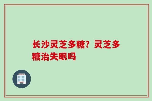 长沙灵芝多糖？灵芝多糖治失眠吗