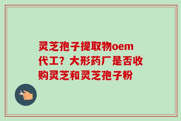 灵芝孢子提取物oem代工？大形药厂是否收购灵芝和灵芝孢子粉