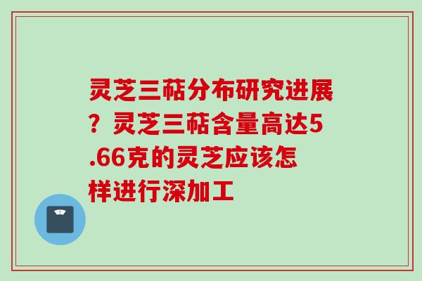 灵芝三萜分布研究进展？灵芝三萜含量高达5.66克的灵芝应该怎样进行深加工