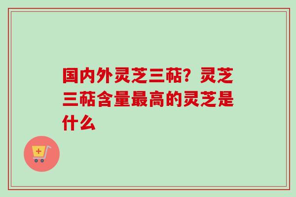 国内外灵芝三萜？灵芝三萜含量最高的灵芝是什么