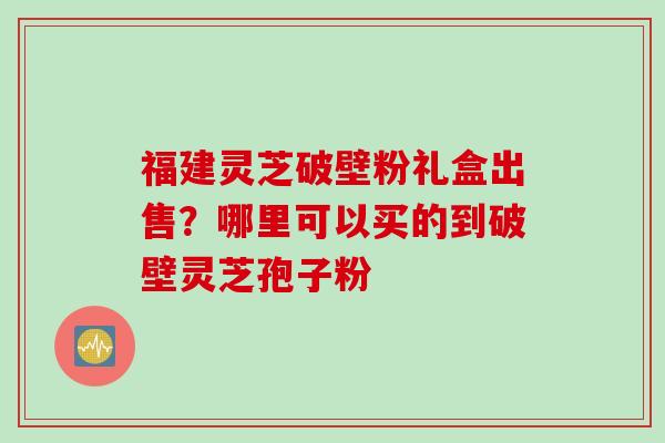 福建灵芝破壁粉礼盒出售？哪里可以买的到破壁灵芝孢子粉