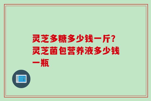 灵芝多糖多少钱一斤？灵芝菌包营养液多少钱一瓶
