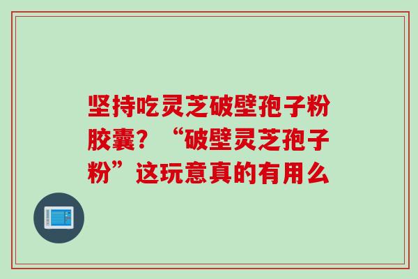 坚持吃灵芝破壁孢子粉胶囊？“破壁灵芝孢子粉”这玩意真的有用么