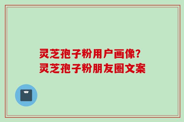 灵芝孢子粉用户画像？灵芝孢子粉朋友圈文案