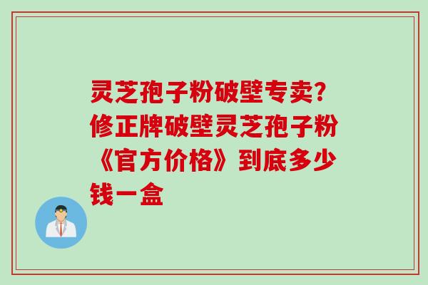 灵芝孢子粉破壁专卖？修正牌破壁灵芝孢子粉《官方价格》到底多少钱一盒