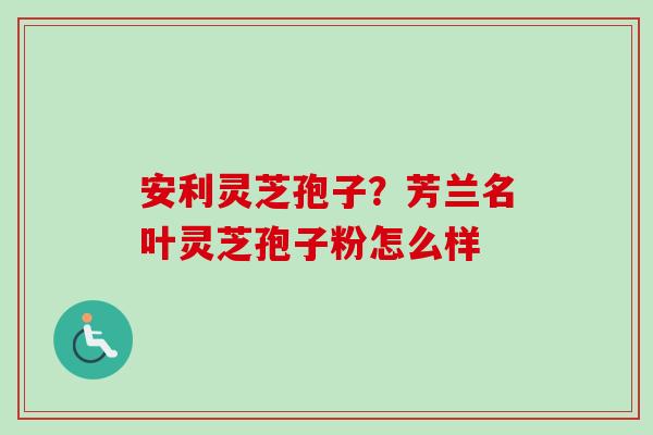 安利灵芝孢子？芳兰名叶灵芝孢子粉怎么样