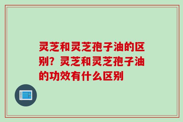 灵芝和灵芝孢子油的区别？灵芝和灵芝孢子油的功效有什么区别