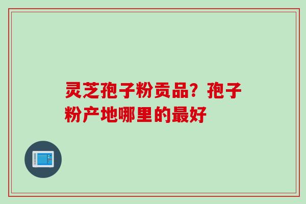 灵芝孢子粉贡品？孢子粉产地哪里的最好