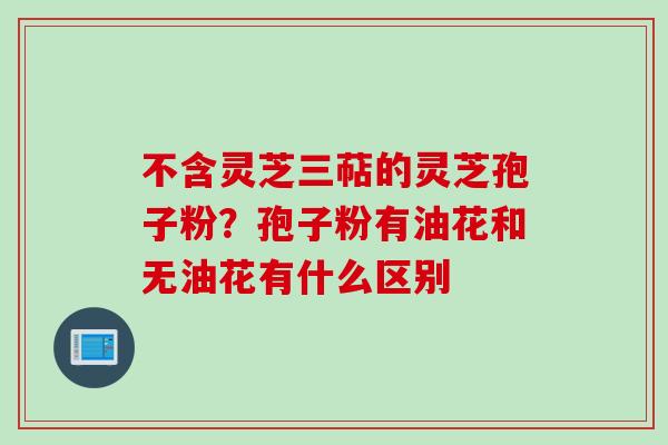 不含灵芝三萜的灵芝孢子粉？孢子粉有油花和无油花有什么区别