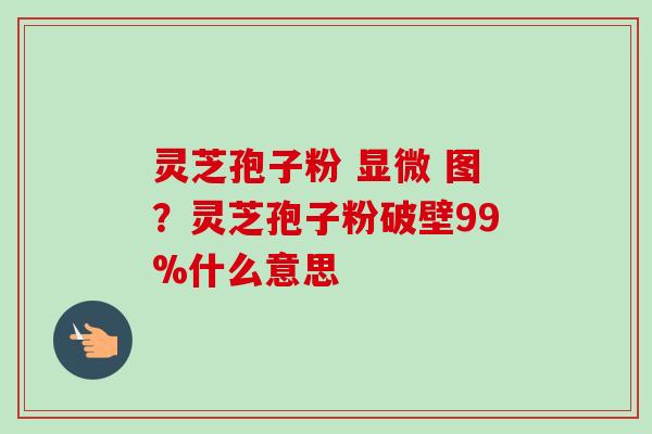 灵芝孢子粉 显微 图？灵芝孢子粉破壁99%什么意思