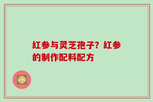 红参与灵芝孢子?红参的制作配料配方 红参与灵芝孢子?红参的制作配料配方