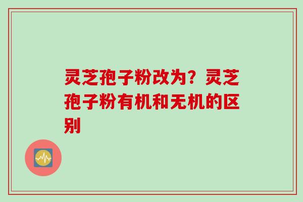 灵芝孢子粉改为？灵芝孢子粉有机和无机的区别