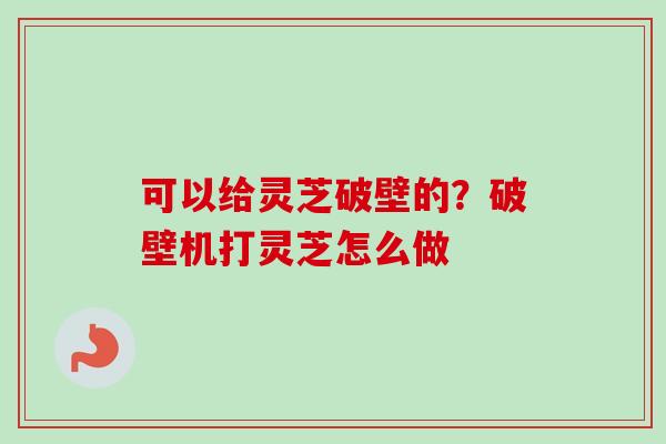可以给灵芝破壁的？破壁机打灵芝怎么做
