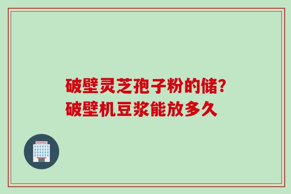 破壁灵芝孢子粉的储？破壁机豆浆能放多久