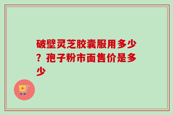 破壁灵芝胶囊服用多少?孢子粉市面售价是多少 破壁灵芝胶囊服用多少?孢子粉市面售价是多少