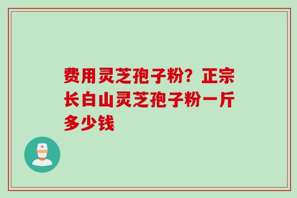费用灵芝孢子粉？正宗长白山灵芝孢子粉一斤多少钱