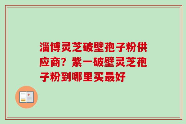 淄博灵芝破壁孢子粉供应商？紫一破壁灵芝孢子粉到哪里买最好