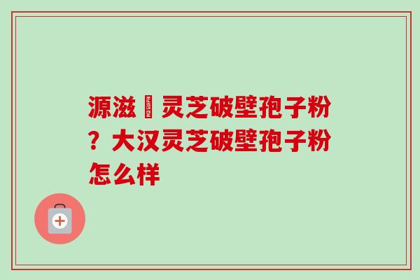 源滋湶灵芝破壁孢子粉？大汉灵芝破壁孢子粉怎么样