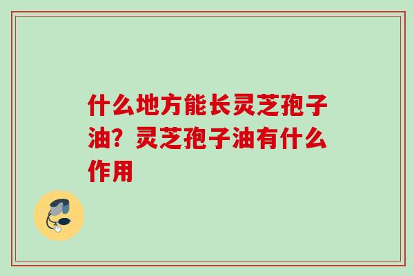 什么地方能长灵芝孢子油？灵芝孢子油有什么作用
