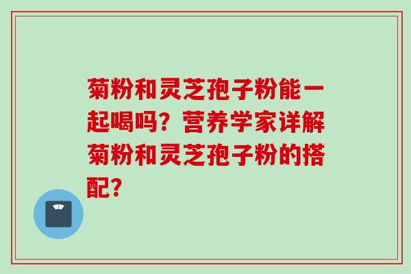 菊粉和灵芝孢子粉能一起喝吗?营养学家详解菊粉和灵芝孢子粉的搭配? 菊粉和灵芝孢子粉能一起喝吗?营养学家详解菊粉和灵芝孢子粉的搭配?