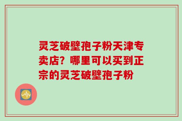 灵芝破壁孢子粉天津专卖店?哪里可以买到正宗的灵芝破壁孢子粉 灵芝破壁孢子粉天津专卖店?哪里可以买到正宗的灵芝破壁孢子粉
