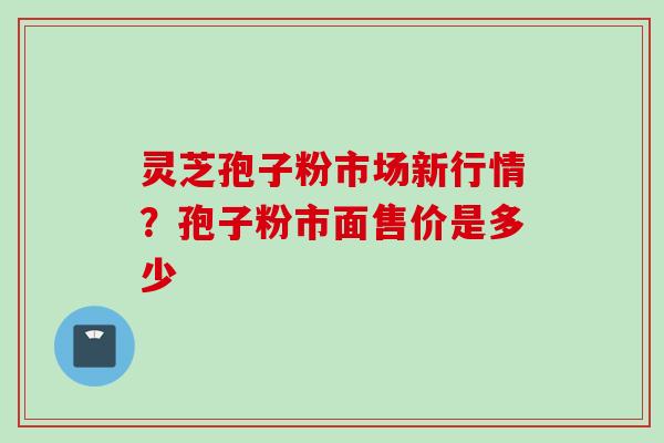 灵芝孢子粉市场新行情？孢子粉市面售价是多少