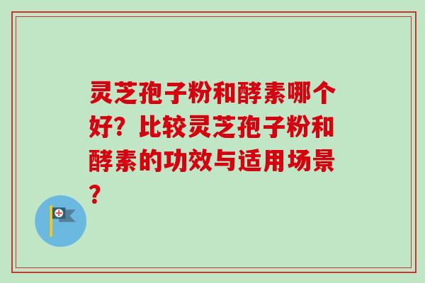 灵芝孢子粉和酵素哪个好？比较灵芝孢子粉和酵素的功效与适用场景？