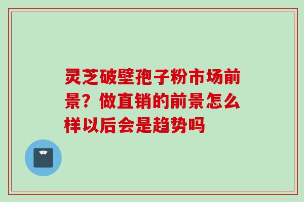灵芝破壁孢子粉市场前景？做直销的前景怎么样以后会是趋势吗