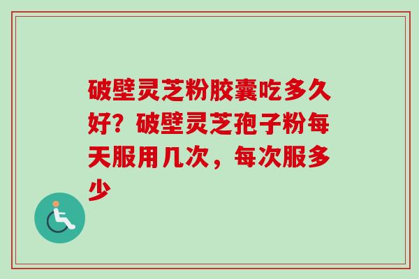 破壁灵芝粉胶囊吃多久好？破壁灵芝孢子粉每天服用几次，每次服多少