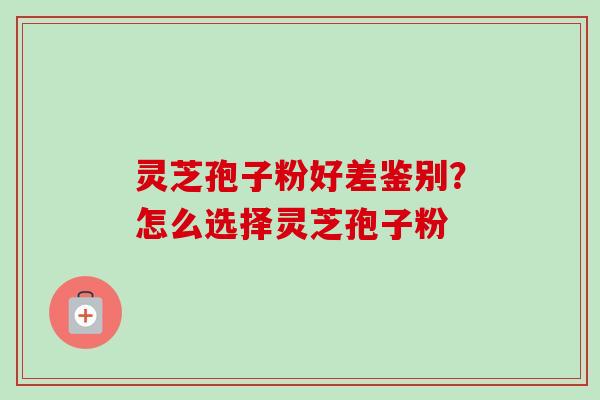 灵芝孢子粉好差鉴别？怎么选择灵芝孢子粉